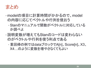 まとめ
• modelの項目に計算時間がかかるので、model
の内容に応じてベクトルや行列を使おう
• Stanのマニュアルで関数がベクトルに対応している
か調べよ
• 説明変数が増えてもStanのコードは変わらない
のがベクトルや行列を使う利点である
• 重回帰の例ではdataブロックでA[n]、Score[n]、X3、
X4…のように変数を増やさなくてもよい
26
 