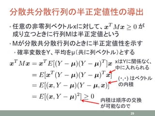 分散共分散行列の半正定値性の導出
• 任意の非零列ベクトルxに対して、 が
成り立つときに行列Mは半正定値という
• Mが分散共分散行列のときに半正定値性を示す
• 確率変数をY、平均をμ（共に列ベクトル）とする
29
(・,・) はベクトル
の内積
内積は順序の交換
が可能なので
xはYに関係なく、
中に入れられる
 