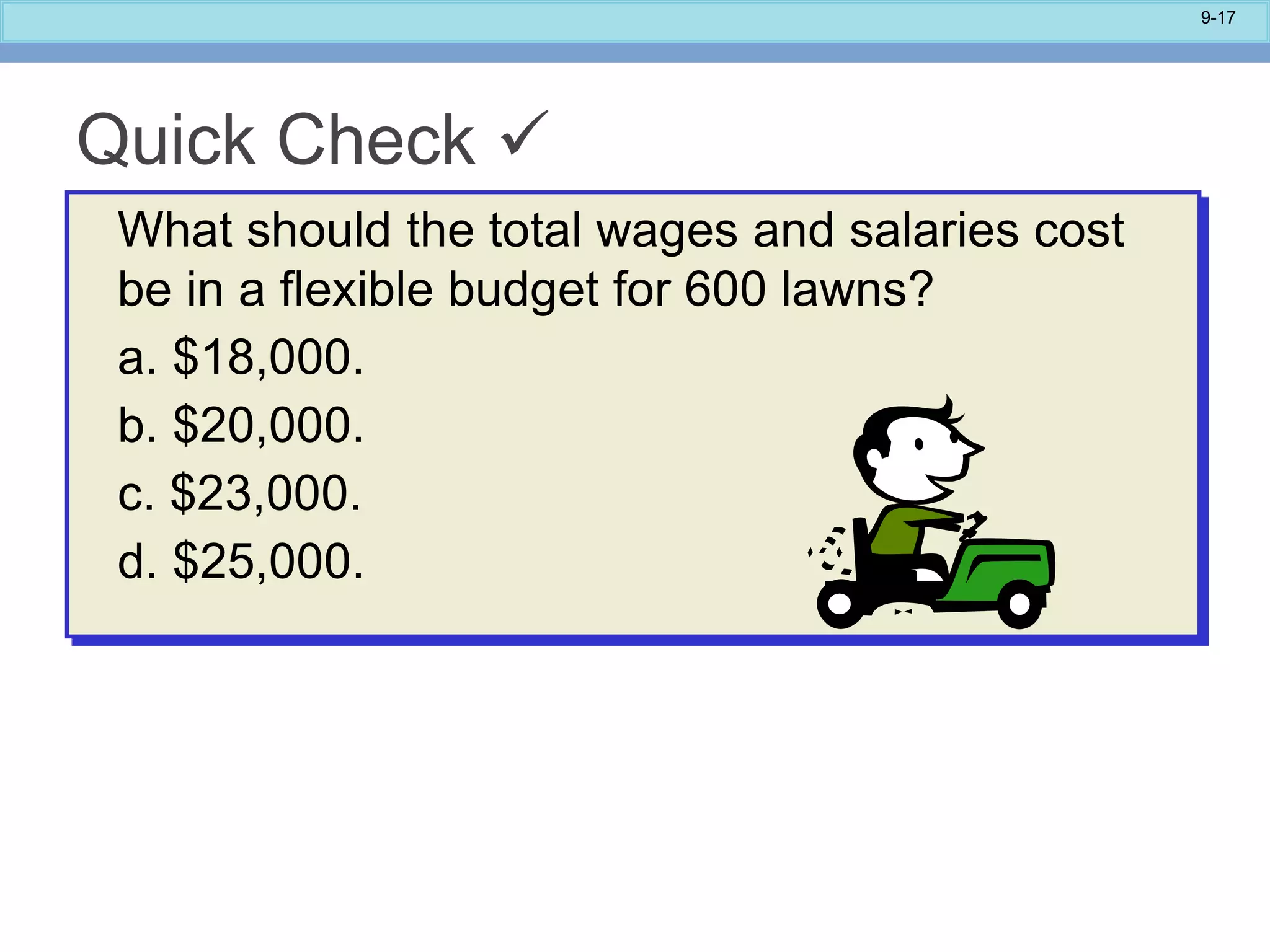 9-17
Quick Check 
What should the total wages and salaries cost
be in a flexible budget for 600 lawns?
a. $18,000.
b. $20,000.
c. $23,000.
d. $25,000.
 