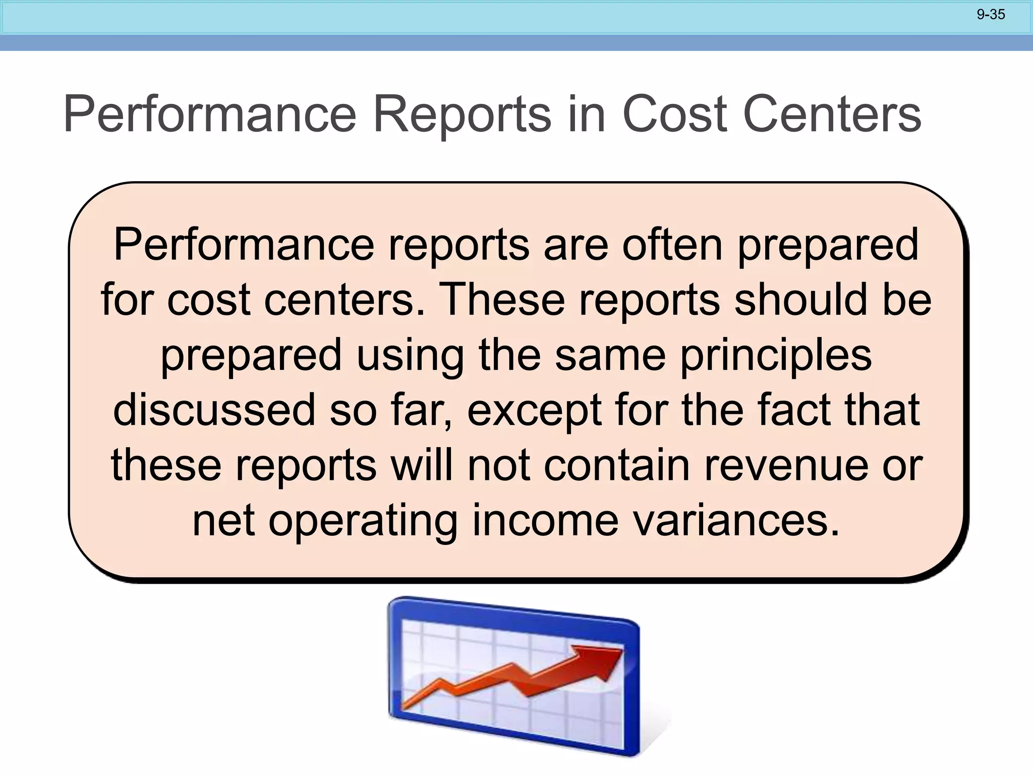 9-35
Performance Reports in Cost Centers
Performance reports are often prepared
for cost centers. These reports should be
prepared using the same principles
discussed so far, except for the fact that
these reports will not contain revenue or
net operating income variances.
 