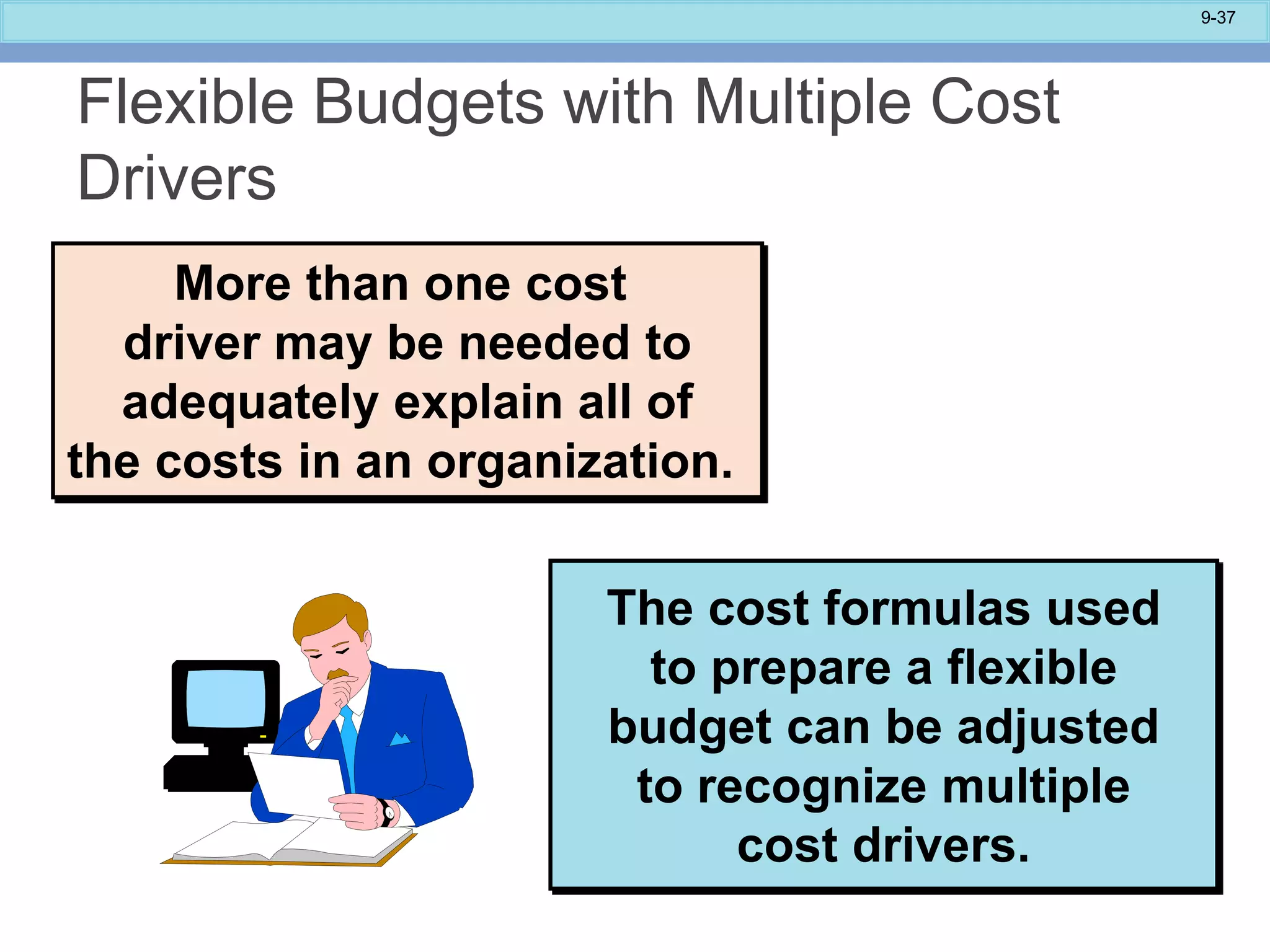 9-37
More than one cost
driver may be needed to
adequately explain all of
the costs in an organization.
The cost formulas used
to prepare a flexible
budget can be adjusted
to recognize multiple
cost drivers.
Flexible Budgets with Multiple Cost
Drivers
 