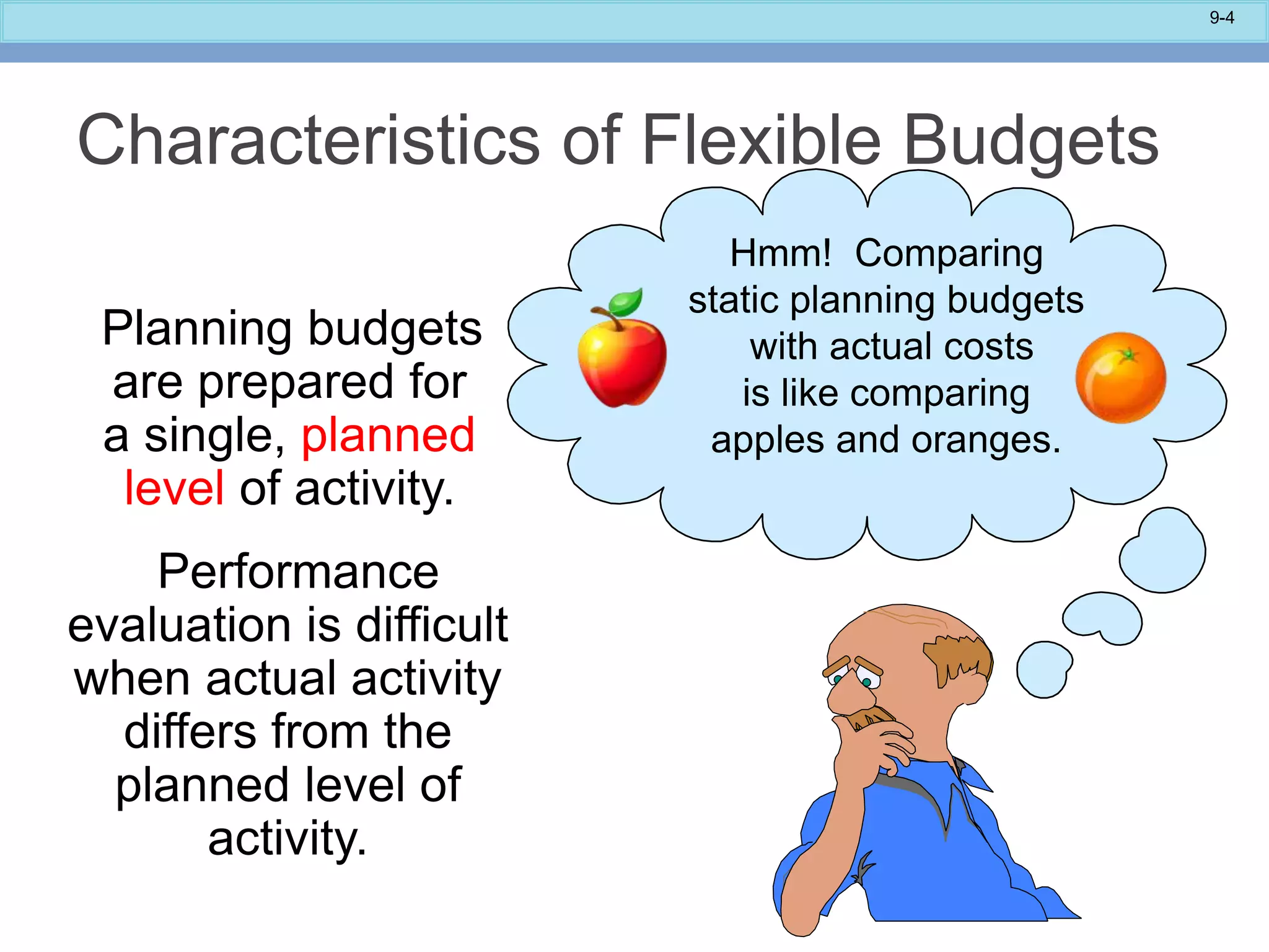 9-4
Characteristics of Flexible Budgets
Planning budgets
are prepared for
a single, planned
level of activity.
Performance
evaluation is difficult
when actual activity
differs from the
planned level of
activity.
Hmm! Comparing
static planning budgets
with actual costs
is like comparing
apples and oranges.
 