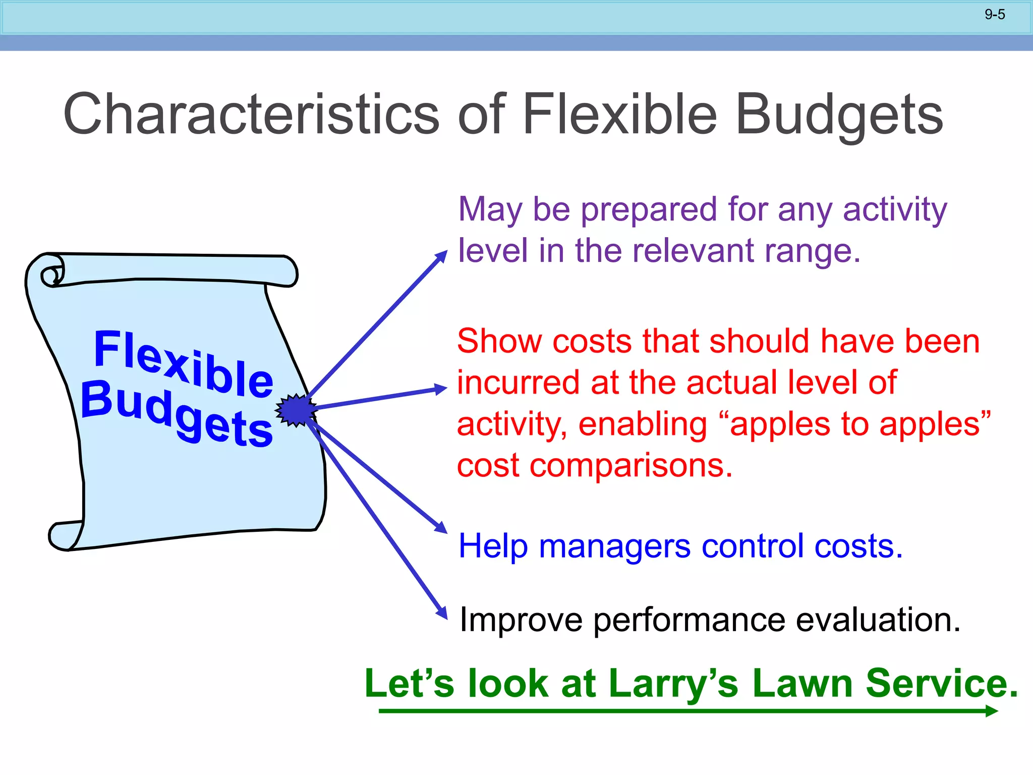 9-5
Improve performance evaluation.
May be prepared for any activity
level in the relevant range.
Show costs that should have been
incurred at the actual level of
activity, enabling “apples to apples”
cost comparisons.
Help managers control costs.
Let’s look at Larry’s Lawn Service.
Characteristics of Flexible Budgets
 