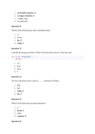 1. an iterable sequence ✓
2. a range( ) function ✓
3. a single value
4. an expression
Question 32
Which of the following are entry controlled loops ?
1. if
2. if-else
3. for ✓
4. while ✓
Question 33
Consider the loop given below. What will be the final value of i after the loop?
for i in range(10) :
break
1. 10
2. 0 ✓
3. Error
4. 9
Question 34
The else statement can be a part of .......... statement in Python.
1. if ✓
2. def
3. while ✓
4. for ✓
Question 35
Which of the following are jump statements ?
1. if
2. break ✓
3. while
4. continue ✓
Question 36
 