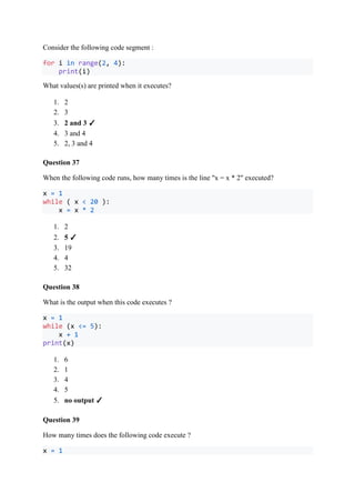 Consider the following code segment :
for i in range(2, 4):
print(i)
What values(s) are printed when it executes?
1. 2
2. 3
3. 2 and 3 ✓
4. 3 and 4
5. 2, 3 and 4
Question 37
When the following code runs, how many times is the line "x = x * 2" executed?
x = 1
while ( x < 20 ):
x = x * 2
1. 2
2. 5 ✓
3. 19
4. 4
5. 32
Question 38
What is the output when this code executes ?
x = 1
while (x <= 5):
x + 1
print(x)
1. 6
2. 1
3. 4
4. 5
5. no output ✓
Question 39
How many times does the following code execute ?
x = 1
 