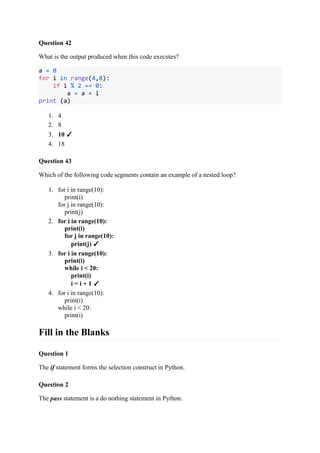 Question 42
What is the output produced when this code executes?
a = 0
for i in range(4,8):
if i % 2 == 0:
a = a + i
print (a)
1. 4
2. 8
3. 10 ✓
4. 18
Question 43
Which of the following code segments contain an example of a nested loop?
1. for i in range(10):
print(i)
for j in range(10):
print(j)
2. for i in range(10):
print(i)
for j in range(10):
print(j) ✓
3. for i in range(10):
print(i)
while i < 20:
print(i)
i = i + 1 ✓
4. for i in range(10):
print(i)
while i < 20:
print(i)
Fill in the Blanks
Question 1
The if statement forms the selection construct in Python.
Question 2
The pass statement is a do nothing statement in Python.
 
