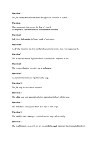 Question 3
The for and while statements form the repetition construct in Python.
Question 4
Three constructs that govern the flow of control
are sequence, selection/decision and repetition/iteration.
Question 5
In Python, indentation defines a block of statements.
Question 6
An if-else statement has less number of conditional checks than two successive ifs.
Question 7
The in operator tests if a given value is contained in a sequence or not.
Question 8
The two membership operators are in and not in.
Question 9
An iteration refers to one repetition of a loop.
Question 10
The for loop iterates over a sequence.
Question 11
The while loop tests a condition before executing the body-of-the-loop.
Question 12
The else clause can occur with an if as well as with loops.
Question 13
The else block of a loop gets executed when a loop ends normally.
Question 14
The else block of a loop will not get executed if a break statement has terminated the loop.
 