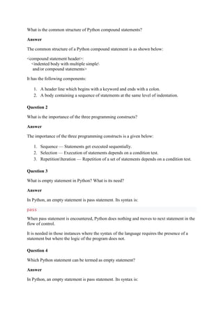 What is the common structure of Python compound statements?
Answer
The common structure of a Python compound statement is as shown below:
<compound statement header>:
<indented body with multiple simple
and/or compound statements>
It has the following components:
1. A header line which begins with a keyword and ends with a colon.
2. A body containing a sequence of statements at the same level of indentation.
Question 2
What is the importance of the three programming constructs?
Answer
The importance of the three programming constructs is a given below:
1. Sequence — Statements get executed sequentially.
2. Selection — Execution of statements depends on a condition test.
3. RepetitionIteration — Repetition of a set of statements depends on a condition test.
Question 3
What is empty statement in Python? What is its need?
Answer
In Python, an empty statement is pass statement. Its syntax is:
pass
When pass statement is encountered, Python does nothing and moves to next statement in the
flow of control.
It is needed in those instances where the syntax of the language requires the presence of a
statement but where the logic of the program does not.
Question 4
Which Python statement can be termed as empty statement?
Answer
In Python, an empty statement is pass statement. Its syntax is:
 