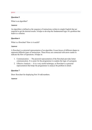 pass
Question 5
What is an algorithm?
Answer
An algorithm is defined as the sequence of instructions written in simple English that are
required to get the desired results. It helps to develop the fundamental logic of a problem that
leads to a solution.
Question 6
What is a flowchart? How is it useful?
Answer
A flowchart is a pictorial representation of an algorithm. It uses boxes of different shapes to
represent different types of instructions. These boxes are connected with arrow marks to
indicate the flow of operations. It helps in:
1. Communication — The pictorial representation of the flowchart provides better
communication. It is easier for the programmer to explain the logic of a program.
2. Effective Analysis — It is a very useful technique, as flowchart is a pictorial
representation that helps the programmer to analyze the problem in detail.
Question 7
Draw flowchart for displaying first 10 odd numbers.
Answer
 