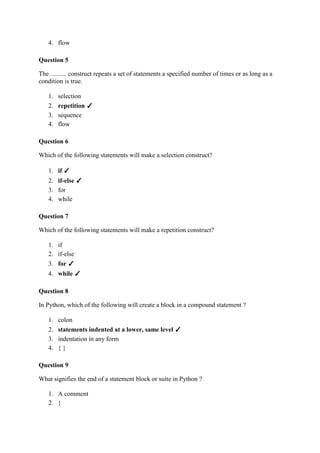 4. flow
Question 5
The .......... construct repeats a set of statements a specified number of times or as long as a
condition is true.
1. selection
2. repetition ✓
3. sequence
4. flow
Question 6
Which of the following statements will make a selection construct?
1. if ✓
2. if-else ✓
3. for
4. while
Question 7
Which of the following statements will make a repetition construct?
1. if
2. if-else
3. for ✓
4. while ✓
Question 8
In Python, which of the following will create a block in a compound statement ?
1. colon
2. statements indented at a lower, same level ✓
3. indentation in any form
4. { }
Question 9
What signifies the end of a statement block or suite in Python ?
1. A comment
2. }
 