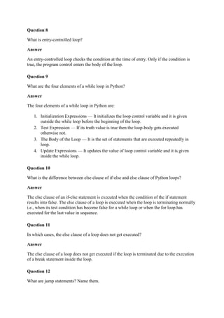 Question 8
What is entry-controlled loop?
Answer
An entry-controlled loop checks the condition at the time of entry. Only if the condition is
true, the program control enters the body of the loop.
Question 9
What are the four elements of a while loop in Python?
Answer
The four elements of a while loop in Python are:
1. Initialization Expressions — It initializes the loop control variable and it is given
outside the while loop before the beginning of the loop.
2. Test Expression — If its truth value is true then the loop-body gets executed
otherwise not.
3. The Body of the Loop — It is the set of statements that are executed repeatedly in
loop.
4. Update Expressions — It updates the value of loop control variable and it is given
inside the while loop.
Question 10
What is the difference between else clause of if-else and else clause of Python loops?
Answer
The else clause of an if-else statement is executed when the condition of the if statement
results into false. The else clause of a loop is executed when the loop is terminating normally
i.e., when its test condition has become false for a while loop or when the for loop has
executed for the last value in sequence.
Question 11
In which cases, the else clause of a loop does not get executed?
Answer
The else clause of a loop does not get executed if the loop is terminated due to the execution
of a break statement inside the loop.
Question 12
What are jump statements? Name them.
 