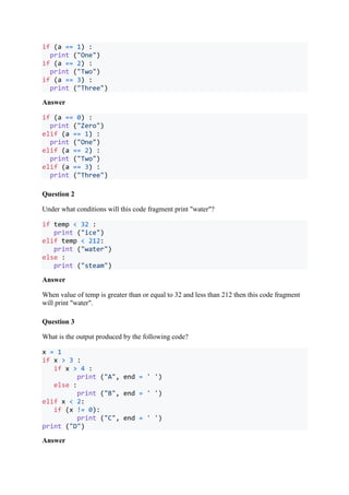 if (a == 1) :
print ("One")
if (a == 2) :
print ("Two")
if (a == 3) :
print ("Three")
Answer
if (a == 0) :
print ("Zero")
elif (a == 1) :
print ("One")
elif (a == 2) :
print ("Two")
elif (a == 3) :
print ("Three")
Question 2
Under what conditions will this code fragment print "water"?
if temp < 32 :
print ("ice")
elif temp < 212:
print ("water")
else :
print ("steam")
Answer
When value of temp is greater than or equal to 32 and less than 212 then this code fragment
will print "water".
Question 3
What is the output produced by the following code?
x = 1
if x > 3 :
if x > 4 :
print ("A", end = ' ')
else :
print ("B", end = ' ')
elif x < 2:
if (x != 0):
print ("C", end = ' ')
print ("D")
Answer
 
