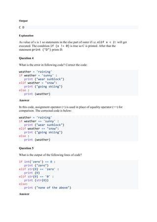 Output
C D
Explanation
As value of x is 1 so statements in the else part of outer if i.e. elif x < 2: will get
executed. The condition if (x != 0) is true so C is printed. After that the
statement print ("D") prints D.
Question 4
What is the error in following code? Correct the code:
weather = 'raining'
if weather = 'sunny' :
print ("wear sunblock")
elif weather = "snow":
print ("going skiing")
else :
print (weather)
Answer
In this code, assignment operator (=) is used in place of equality operator (==) for
comparison. The corrected code is below:
weather = 'raining'
if weather == 'sunny' :
print ("wear sunblock")
elif weather == "snow":
print ("going skiing")
else :
print (weather)
Question 5
What is the output of the following lines of code?
if int('zero') == 0 :
print ("zero")
elif str(0) == 'zero' :
print (0)
elif str(0) == '0' :
print (str(0))
else:
print ("none of the above")
Answer
 