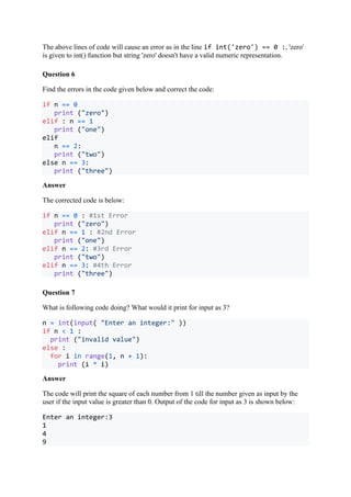 The above lines of code will cause an error as in the line if int('zero') == 0 :, 'zero'
is given to int() function but string 'zero' doesn't have a valid numeric representation.
Question 6
Find the errors in the code given below and correct the code:
if n == 0
print ("zero")
elif : n == 1
print ("one")
elif
n == 2:
print ("two")
else n == 3:
print ("three")
Answer
The corrected code is below:
if n == 0 : #1st Error
print ("zero")
elif n == 1 : #2nd Error
print ("one")
elif n == 2: #3rd Error
print ("two")
elif n == 3: #4th Error
print ("three")
Question 7
What is following code doing? What would it print for input as 3?
n = int(input( "Enter an integer:" ))
if n < 1 :
print ("invalid value")
else :
for i in range(1, n + 1):
print (i * i)
Answer
The code will print the square of each number from 1 till the number given as input by the
user if the input value is greater than 0. Output of the code for input as 3 is shown below:
Enter an integer:3
1
4
9
 