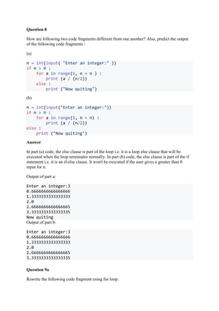 Question 8
How are following two code fragments different from one another? Also, predict the output
of the following code fragments :
(a)
n = int(input( "Enter an integer:" ))
if n > 0 :
for a in range(1, n + n ) :
print (a / (n/2))
else :
print ("Now quiting")
(b)
n = int(input("Enter an integer:"))
if n > 0 :
for a in range(1, n + n) :
print (a / (n/2))
else :
print ("Now quiting")
Answer
In part (a) code, the else clause is part of the loop i.e. it is a loop else clause that will be
executed when the loop terminates normally. In part (b) code, the else clause is part of the if
statement i.e. it is an if-else clause. It won't be executed if the user gives a greater than 0
input for n.
Output of part a:
Enter an integer:3
0.6666666666666666
1.3333333333333333
2.0
2.6666666666666665
3.3333333333333335
Now quiting
Output of part b:
Enter an integer:3
0.6666666666666666
1.3333333333333333
2.0
2.6666666666666665
3.3333333333333335
Question 9a
Rewrite the following code fragment using for loop:
 