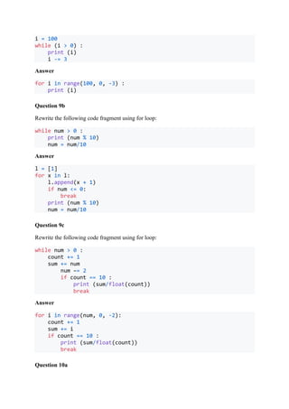i = 100
while (i > 0) :
print (i)
i -= 3
Answer
for i in range(100, 0, -3) :
print (i)
Question 9b
Rewrite the following code fragment using for loop:
while num > 0 :
print (num % 10)
num = num/10
Answer
l = [1]
for x in l:
l.append(x + 1)
if num <= 0:
break
print (num % 10)
num = num/10
Question 9c
Rewrite the following code fragment using for loop:
while num > 0 :
count += 1
sum += num
num –= 2
if count == 10 :
print (sum/float(count))
break
Answer
for i in range(num, 0, -2):
count += 1
sum += i
if count == 10 :
print (sum/float(count))
break
Question 10a
 
