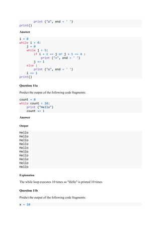 print ("o", end = ' ')
print()
Answer
i = 0
while i < 4:
j = 0
while j < 5:
if i + 1 == j or j + 1 == 4 :
print ("+", end = ' ')
j += 1
else :
print ("o", end = ' ')
i += 1
print()
Question 11a
Predict the output of the following code fragments:
count = 0
while count < 10:
print ("Hello")
count += 1
Answer
Output
Hello
Hello
Hello
Hello
Hello
Hello
Hello
Hello
Hello
Hello
Explanation
The while loop executes 10 times so "Hello" is printed 10 times
Question 11b
Predict the output of the following code fragments:
x = 10
 