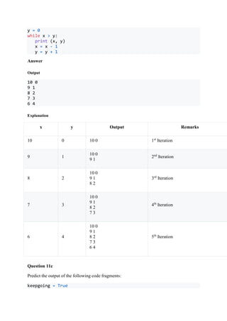 y = 0
while x > y:
print (x, y)
x = x - 1
y = y + 1
Answer
Output
10 0
9 1
8 2
7 3
6 4
Explanation
x y Output Remarks
10 0 10 0 1st
Iteration
9 1
10 0
9 1
2nd
Iteration
8 2
10 0
9 1
8 2
3rd
Iteration
7 3
10 0
9 1
8 2
7 3
4th
Iteration
6 4
10 0
9 1
8 2
7 3
6 4
5th
Iteration
Question 11c
Predict the output of the following code fragments:
keepgoing = True
 