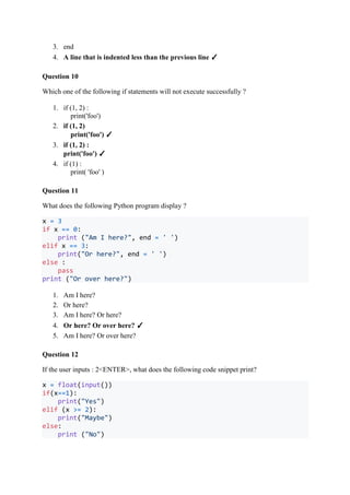 3. end
4. A line that is indented less than the previous line ✓
Question 10
Which one of the following if statements will not execute successfully ?
1. if (1, 2) :
print('foo')
2. if (1, 2)
print('foo') ✓
3. if (1, 2) :
print('foo') ✓
4. if (1) :
print( 'foo' )
Question 11
What does the following Python program display ?
x = 3
if x == 0:
print ("Am I here?", end = ' ')
elif x == 3:
print("Or here?", end = ' ')
else :
pass
print ("Or over here?")
1. Am I here?
2. Or here?
3. Am I here? Or here?
4. Or here? Or over here? ✓
5. Am I here? Or over here?
Question 12
If the user inputs : 2<ENTER>, what does the following code snippet print?
x = float(input())
if(x==1):
print("Yes")
elif (x >= 2):
print("Maybe")
else:
print ("No")
 