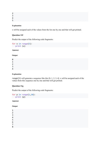 2
3
4
5
Explanation
x will be assigned each of the values from the list one by one and that will get printed.
Question 11f
Predict the output of the following code fragments:
for x in range(5):
print (x)
Answer
Output
0
1
2
3
4
Explanation
range(5) will generate a sequence like this [0, 1, 2, 3, 4]. x will be assigned each of the
values from this sequence one by one and that will get printed.
Question 11g
Predict the output of the following code fragments:
for p in range(1,10):
print (p)
Answer
Output
1
2
3
4
5
6
7
8
 