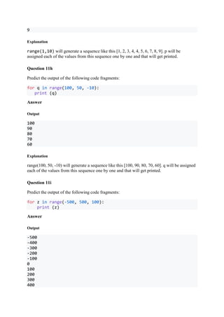 9
Explanation
range(1,10) will generate a sequence like this [1, 2, 3, 4, 4, 5, 6, 7, 8, 9]. p will be
assigned each of the values from this sequence one by one and that will get printed.
Question 11h
Predict the output of the following code fragments:
for q in range(100, 50, -10):
print (q)
Answer
Output
100
90
80
70
60
Explanation
range(100, 50, -10) will generate a sequence like this [100, 90, 80, 70, 60]. q will be assigned
each of the values from this sequence one by one and that will get printed.
Question 11i
Predict the output of the following code fragments:
for z in range(-500, 500, 100):
print (z)
Answer
Output
-500
-400
-300
-200
-100
0
100
200
300
400
 