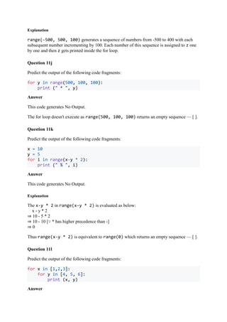 Explanation
range(-500, 500, 100) generates a sequence of numbers from -500 to 400 with each
subsequent number incrementing by 100. Each number of this sequence is assigned to z one
by one and then z gets printed inside the for loop.
Question 11j
Predict the output of the following code fragments:
for y in range(500, 100, 100):
print (" * ", y)
Answer
This code generates No Output.
The for loop doesn't execute as range(500, 100, 100) returns an empty sequence — [ ].
Question 11k
Predict the output of the following code fragments:
x = 10
y = 5
for i in range(x-y * 2):
print (" % ", i)
Answer
This code generates No Output.
Explanation
The x-y * 2 in range(x-y * 2) is evaluated as below:
x - y * 2
⇒ 10 - 5 * 2
⇒ 10 - 10 [∵ * has higher precedence than -]
⇒ 0
Thus range(x-y * 2) is equivalent to range(0) which returns an empty sequence — [ ].
Question 11l
Predict the output of the following code fragments:
for x in [1,2,3]:
for y in [4, 5, 6]:
print (x, y)
Answer
 