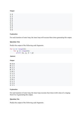 Output
1 4
1 5
1 6
2 4
2 5
2 6
3 4
3 5
3 6
Explanation
For each iteration of outer loop, the inner loop will execute three times generating this output.
Question 11m
Predict the output of the following code fragments:
for x in range(3):
for y in range(4):
print (x, y, x + y)
Answer
Output
0 0 0
0 1 1
0 2 2
0 3 3
1 0 1
1 1 2
1 2 3
1 3 4
2 0 2
2 1 3
2 2 4
2 3 5
Explanation
For each iteration of outer loop, the inner loop executes four times (with value of y ranging
from 0 to 3) generating this output.
Question 11n
Predict the output of the following code fragments:
 