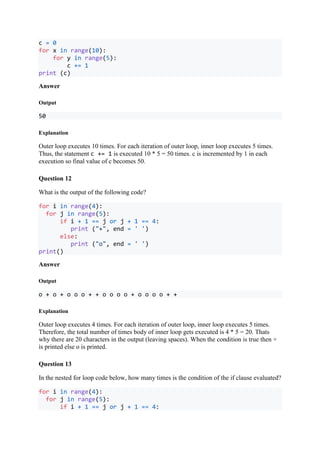 c = 0
for x in range(10):
for y in range(5):
c += 1
print (c)
Answer
Output
50
Explanation
Outer loop executes 10 times. For each iteration of outer loop, inner loop executes 5 times.
Thus, the statement c += 1 is executed 10 * 5 = 50 times. c is incremented by 1 in each
execution so final value of c becomes 50.
Question 12
What is the output of the following code?
for i in range(4):
for j in range(5):
if i + 1 == j or j + 1 == 4:
print ("+", end = ' ')
else:
print ("o", end = ' ')
print()
Answer
Output
o + o + o o o + + o o o o + o o o o + +
Explanation
Outer loop executes 4 times. For each iteration of outer loop, inner loop executes 5 times.
Therefore, the total number of times body of inner loop gets executed is 4 * 5 = 20. Thats
why there are 20 characters in the output (leaving spaces). When the condition is true then +
is printed else o is printed.
Question 13
In the nested for loop code below, how many times is the condition of the if clause evaluated?
for i in range(4):
for j in range(5):
if i + 1 == j or j + 1 == 4:
 