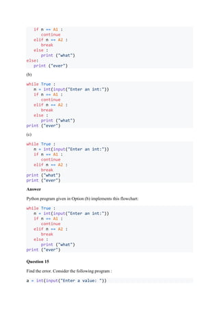 if n == A1 :
continue
elif n == A2 :
break
else :
print ("what")
else:
print ("ever")
(b)
while True :
n = int(input("Enter an int:"))
if n == A1 :
continue
elif n == A2 :
break
else :
print ("what")
print ("ever")
(c)
while True :
n = int(input("Enter an int:"))
if n == A1 :
continue
elif n == A2 :
break
print ("what")
print ("ever")
Answer
Python program given in Option (b) implements this flowchart:
while True :
n = int(input("Enter an int:"))
if n == A1 :
continue
elif n == A2 :
break
else :
print ("what")
print ("ever")
Question 15
Find the error. Consider the following program :
a = int(input("Enter a value: "))
 