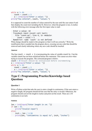 while a != 0:
count = count + 1
a = int(input("Enter a value: "))
print("You entered", count, "values.")
It is supposed to count the number of values entered by the user until the user enters 0 and
then display the count (not including the 0). However, when the program is run, it crashes
with the following error message after the first input value is read :
Enter a value: 14
Traceback (most recent call last):
File "count.py", line 4, in <module>
count = count + 1
NameError: name 'count' is not defined
What change should be made to this program so that it will run correctly ? Write the
modification that is needed into the program above, crossing out any code that should be
removed and clearly indicating where any new code should be inserted.
Answer
The line count = count + 1 is incrementing the value of variable count by 1 but the
variable count has not been initialized before this statement. This causes an error when
trying to execute the program. The corrected program is below:
count = 0 #count should be initialized before incrementing
a = int(input("Enter a value: "))
while a != 0:
count = count + 1
a = int(input("Enter a value: "))
print("You entered", count, "values.")
Type C: Programming Practice/Knowledge based
Questions
Question 1
Write a Python script that asks the user to enter a length in centimetres. If the user enters a
negative length, the program should tell the user that the entry is invalid. Otherwise, the
program should convert the length to inches and print out the result. There are 2.54
centimetres in an inch.
Solution
len = int(input("Enter length in cm: "))
if len < 0:
print("Invalid input")
else:
inch = len / 2.54
print(len, "centimetres is equal to", inch, "inches")
 