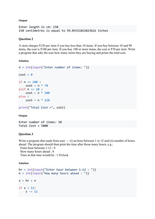 Output
Enter length in cm: 150
150 centimetres is equal to 59.05511811023622 inches
Question 2
A store charges ₹120 per item if you buy less than 10 items. If you buy between 10 and 99
items, the cost is ₹100 per item. If you buy 100 or more items, the cost is ₹70 per item. Write
a program that asks the user how many items they are buying and prints the total cost.
Solution
n = int(input("Enter number of items: "))
cost = 0
if n >= 100 :
cost = n * 70
elif n >= 10 :
cost = n * 100
else :
cost = n * 120
print("Total Cost =", cost)
Output
Enter number of items: 58
Total Cost = 5800
Question 3
Write a program that reads from user — (i) an hour between 1 to 12 and (ii) number of hours
ahead. The program should then print the time after those many hours, e.g.,
Enter hour between 1-12 : 9
How many hours ahead : 4
Time at that time would be : 1 O'clock
Solution
hr = int(input("Enter hour between 1-12 : "))
n = int(input("How many hours ahead : "))
s = hr + n
if s > 12:
s -= 12
 