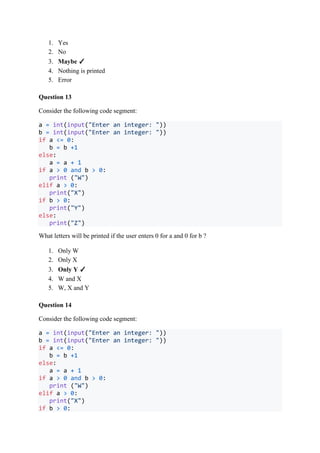 1. Yes
2. No
3. Maybe ✓
4. Nothing is printed
5. Error
Question 13
Consider the following code segment:
a = int(input("Enter an integer: "))
b = int(input("Enter an integer: "))
if a <= 0:
b = b +1
else:
a = a + 1
if a > 0 and b > 0:
print ("W")
elif a > 0:
print("X")
if b > 0:
print("Y")
else:
print("Z")
What letters will be printed if the user enters 0 for a and 0 for b ?
1. Only W
2. Only X
3. Only Y ✓
4. W and X
5. W, X and Y
Question 14
Consider the following code segment:
a = int(input("Enter an integer: "))
b = int(input("Enter an integer: "))
if a <= 0:
b = b +1
else:
a = a + 1
if a > 0 and b > 0:
print ("W")
elif a > 0:
print("X")
if b > 0:
 