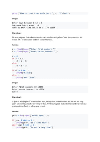 print("Time at that time would be : ", s, "O'clock")
Output
Enter hour between 1-12 : 9
How many hours ahead : 4
Time at that time would be : 1 O'clock
Question 4
Write a program that asks the user for two numbers and prints Close if the numbers are
within .001 of each other and Not close otherwise.
Solution
a = float(input("Enter first number: "))
b = float(input("Enter second number: "))
d = 0
if a > b :
d = a - b
else :
d = b - a
if d <= 0.001 :
print("Close")
else :
print("Not Close")
Output
Enter first number: 10.12345
Enter second number: 10.12354
Close
Question 5
A year is a leap year if it is divisible by 4, except that years divisible by 100 are not leap
years unless they are also divisible by 400. Write a program that asks the user for a year and
prints out whether it is a leap year or not.
Solution
year = int(input("Enter year: "))
if year % 400 == 0 :
print(year, "is a Leap Year")
elif year % 100 == 0 :
print(year, "is not a Leap Year")
 