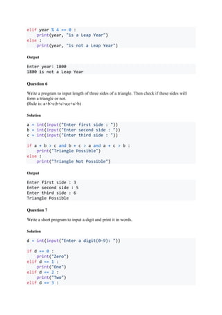 elif year % 4 == 0 :
print(year, "is a Leap Year")
else :
print(year, "is not a Leap Year")
Output
Enter year: 1800
1800 is not a Leap Year
Question 6
Write a program to input length of three sides of a triangle. Then check if these sides will
form a triangle or not.
(Rule is: a+b>c;b+c>a;c+a>b)
Solution
a = int(input("Enter first side : "))
b = int(input("Enter second side : "))
c = int(input("Enter third side : "))
if a + b > c and b + c > a and a + c > b :
print("Triangle Possible")
else :
print("Triangle Not Possible")
Output
Enter first side : 3
Enter second side : 5
Enter third side : 6
Triangle Possible
Question 7
Write a short program to input a digit and print it in words.
Solution
d = int(input("Enter a digit(0-9): "))
if d == 0 :
print("Zero")
elif d == 1 :
print("One")
elif d == 2 :
print("Two")
elif d == 3 :
 