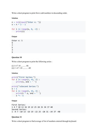 Write a short program to print first n odd numbers in descending order.
Solution
n = int(input("Enter n: "))
x = n * 2 - 1
for i in range(x, 0, -2) :
print(i)
Output
Enter n: 5
9
7
5
3
1
Question 10
Write a short program to print the following series :
(i) 1 4 7 10 .......... 40.
(ii) 1 -4 7 -10 .......... -40
Solution
print("First Series:")
for i in range(1, 41, 3) :
print(i, end = ' ')
print("nSecond Series:")
x = 1
for i in range(1, 41, 3) :
print(i * x, end = ' ')
x *= -1
Output
First Series:
1 4 7 10 13 16 19 22 25 28 31 34 37 40
Second Series:
1 -4 7 -10 13 -16 19 -22 25 -28 31 -34 37 -40
Question 11
Write a short program to find average of list of numbers entered through keyboard.
 
