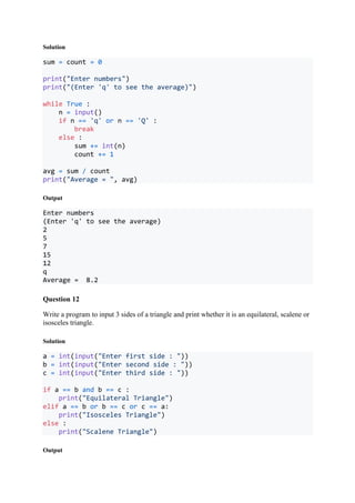 Solution
sum = count = 0
print("Enter numbers")
print("(Enter 'q' to see the average)")
while True :
n = input()
if n == 'q' or n == 'Q' :
break
else :
sum += int(n)
count += 1
avg = sum / count
print("Average = ", avg)
Output
Enter numbers
(Enter 'q' to see the average)
2
5
7
15
12
q
Average = 8.2
Question 12
Write a program to input 3 sides of a triangle and print whether it is an equilateral, scalene or
isosceles triangle.
Solution
a = int(input("Enter first side : "))
b = int(input("Enter second side : "))
c = int(input("Enter third side : "))
if a == b and b == c :
print("Equilateral Triangle")
elif a == b or b == c or c == a:
print("Isosceles Triangle")
else :
print("Scalene Triangle")
Output
 