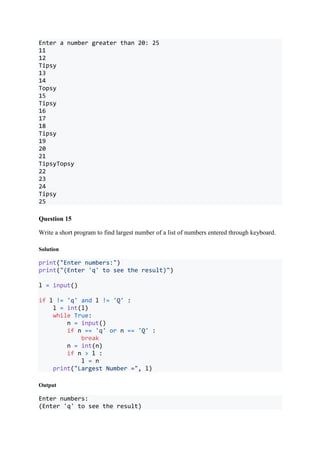 Enter a number greater than 20: 25
11
12
Tipsy
13
14
Topsy
15
Tipsy
16
17
18
Tipsy
19
20
21
TipsyTopsy
22
23
24
Tipsy
25
Question 15
Write a short program to find largest number of a list of numbers entered through keyboard.
Solution
print("Enter numbers:")
print("(Enter 'q' to see the result)")
l = input()
if l != 'q' and l != 'Q' :
l = int(l)
while True:
n = input()
if n == 'q' or n == 'Q' :
break
n = int(n)
if n > l :
l = n
print("Largest Number =", l)
Output
Enter numbers:
(Enter 'q' to see the result)
 
