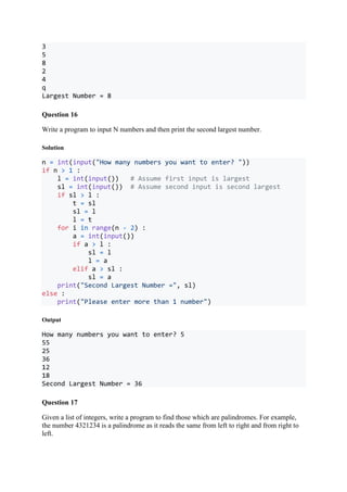 3
5
8
2
4
q
Largest Number = 8
Question 16
Write a program to input N numbers and then print the second largest number.
Solution
n = int(input("How many numbers you want to enter? "))
if n > 1 :
l = int(input()) # Assume first input is largest
sl = int(input()) # Assume second input is second largest
if sl > l :
t = sl
sl = l
l = t
for i in range(n - 2) :
a = int(input())
if a > l :
sl = l
l = a
elif a > sl :
sl = a
print("Second Largest Number =", sl)
else :
print("Please enter more than 1 number")
Output
How many numbers you want to enter? 5
55
25
36
12
18
Second Largest Number = 36
Question 17
Given a list of integers, write a program to find those which are palindromes. For example,
the number 4321234 is a palindrome as it reads the same from left to right and from right to
left.
 