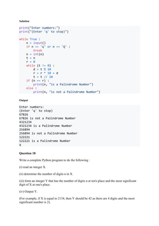 Solution
print("Enter numbers:")
print("(Enter 'q' to stop)")
while True :
n = input()
if n == 'q' or n == 'Q' :
break
n = int(n)
t = n
r = 0
while (t != 0) :
d = t % 10
r = r * 10 + d
t = t // 10
if (n == r) :
print(n, "is a Palindrome Number")
else :
print(n, "is not a Palindrome Number")
Output
Enter numbers:
(Enter 'q' to stop)
67826
67826 is not a Palindrome Number
4321234
4321234 is a Palindrome Number
256894
256894 is not a Palindrome Number
122221
122221 is a Palindrome Number
q
Question 18
Write a complete Python program to do the following :
(i) read an integer X.
(ii) determine the number of digits n in X.
(iii) form an integer Y that has the number of digits n at ten's place and the most significant
digit of X at one's place.
(iv) Output Y.
(For example, if X is equal to 2134, then Y should be 42 as there are 4 digits and the most
significant number is 2).
 