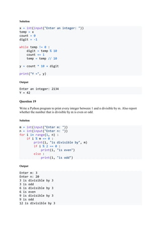 Solution
x = int(input("Enter an integer: "))
temp = x
count = 0
digit = -1
while temp != 0 :
digit = temp % 10
count += 1
temp = temp // 10
y = count * 10 + digit
print("Y =", y)
Output
Enter an integer: 2134
Y = 42
Question 19
Write a Python program to print every integer between 1 and n divisible by m. Also report
whether the number that is divisible by m is even or odd.
Solution
m = int(input("Enter m: "))
n = int(input("Enter n: "))
for i in range(1, n) :
if i % m == 0 :
print(i, "is divisible by", m)
if i % 2 == 0 :
print(i, "is even")
else :
print(i, "is odd")
Output
Enter m: 3
Enter n: 20
3 is divisible by 3
3 is odd
6 is divisible by 3
6 is even
9 is divisible by 3
9 is odd
12 is divisible by 3
 