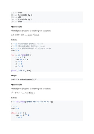 12 is even
15 is divisible by 3
15 is odd
18 is divisible by 3
18 is even
Question 20a
Write Python programs to sum the given sequences:
2/9 - 5/13 + 8/17 ...... (print 7 terms)
Solution
n = 2 #numerator initial value
d = 9 #denominator initial value
m = 1 #to add/subtract alternate terms
sum = 0
for i in range(7) :
t = n / d
sum += t * m
n += 3
d += 4
m *= -1
print("Sum =", sum)
Output
Sum = 0.3642392586003134
Question 20b
Write Python programs to sum the given sequences:
12
+ 32
+ 52
+ ..... + n2
(Input n)
Solution
n = int(input("Enter the value of n: "))
i = 1
sum = 0
while i <= n :
sum += i ** 2
i += 2
 