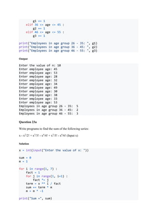 g1 += 1
elif 36 <= age <= 45 :
g2 += 1
elif 46 <= age <= 55 :
g3 += 1
print("Employees in age group 26 - 35: ", g1)
print("Employees in age group 36 - 45: ", g2)
print("Employees in age group 46 - 55: ", g3)
Output
Enter the value of n: 10
Enter employee age: 45
Enter employee age: 53
Enter employee age: 28
Enter employee age: 32
Enter employee age: 34
Enter employee age: 49
Enter employee age: 30
Enter employee age: 38
Enter employee age: 33
Enter employee age: 53
Employees in age group 26 - 35: 5
Employees in age group 36 - 45: 2
Employees in age group 46 - 55: 3
Question 23a
Write programs to find the sum of the following series:
x - x2
/2! + x3
/3! - x4
/4! + x5
/5! - x6
/6! (Input x)
Solution
x = int(input("Enter the value of x: "))
sum = 0
m = 1
for i in range(1, 7) :
fact = 1
for j in range(1, i+1) :
fact *= j
term = x ** i / fact
sum += term * m
m = m * -1
print("Sum =", sum)
 