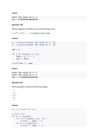 Output
Enter the value of x: 2
Sum = 0.8444444444444444
Question 23b
Write programs to find the sum of the following series:
x + x2
/2 + x3
/3 + ...... + xn
/n (Input x and n both)
Solution
x = int(input("Enter the value of x: "))
n = int(input("Enter the value of n: "))
sum = 0
for i in range(1, n + 1) :
term = x ** i / i
sum += term
print("Sum =", sum)
Output
Enter the value of x: 2
Enter the value of n: 5
Sum = 17.066666666666666
Question 24a
Write programs to print the following shapes:
*
* *
* * *
* *
*
Solution
n = 3 # number of rows
# upper half
for i in range(n) :
for j in range(n, i+1, -1) :
print(' ', end = '')
for k in range(i+1) :
print('*', end = ' ')
 