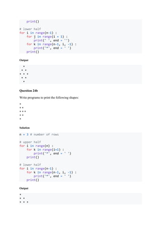 print()
# lower half
for i in range(n-1) :
for j in range(i + 1) :
print(' ', end = '')
for k in range(n-1, i, -1) :
print('*', end = ' ')
print()
Output
*
* *
* * *
* *
*
Question 24b
Write programs to print the following shapes:
*
* *
* * *
* *
*
Solution
n = 3 # number of rows
# upper half
for i in range(n) :
for k in range(i+1) :
print('*', end = ' ')
print()
# lower half
for i in range(n-1) :
for k in range(n-1, i, -1) :
print('*', end = ' ')
print()
Output
*
* *
* * *
 