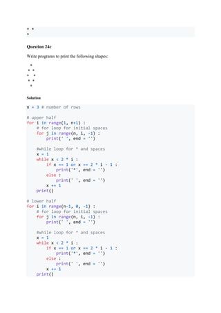 * *
*
Question 24c
Write programs to print the following shapes:
*
* *
* *
* *
*
Solution
n = 3 # number of rows
# upper half
for i in range(1, n+1) :
# for loop for initial spaces
for j in range(n, i, -1) :
print(' ', end = '')
#while loop for * and spaces
x = 1
while x < 2 * i :
if x == 1 or x == 2 * i - 1 :
print('*', end = '')
else :
print(' ', end = '')
x += 1
print()
# lower half
for i in range(n-1, 0, -1) :
# for loop for initial spaces
for j in range(n, i, -1) :
print(' ', end = '')
#while loop for * and spaces
x = 1
while x < 2 * i :
if x == 1 or x == 2 * i - 1 :
print('*', end = '')
else :
print(' ', end = '')
x += 1
print()
 