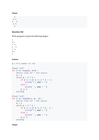 Output
*
* *
* *
* *
*
Question 24d
Write programs to print the following shapes:
*
* *
* *
* *
* *
* *
*
Solution
n = 4 # number of row
#upper half
for i in range(1, n+1) :
#while loop for * and spaces
x = 1
while x < 2 * i :
if x == 1 or x == 2 * i - 1 :
print('*', end = '')
else :
print(' ', end = '')
x += 1
print()
#lower half
for i in range(n-1, 0, -1) :
#while loop for * and spaces
x = 1
while x < 2 * i :
if x == 1 or x == 2 * i - 1 :
print('*', end = '')
else :
print(' ', end = '')
x += 1
print()
Output
 