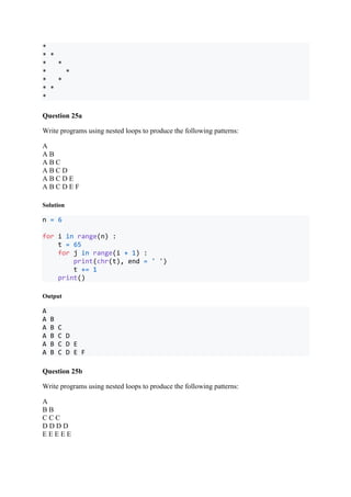 *
* *
* *
* *
* *
* *
*
Question 25a
Write programs using nested loops to produce the following patterns:
A
A B
A B C
A B C D
A B C D E
A B C D E F
Solution
n = 6
for i in range(n) :
t = 65
for j in range(i + 1) :
print(chr(t), end = ' ')
t += 1
print()
Output
A
A B
A B C
A B C D
A B C D E
A B C D E F
Question 25b
Write programs using nested loops to produce the following patterns:
A
B B
C C C
D D D D
E E E E E
 