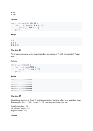 6 6 6
8 8 8 8
Solution
for i in range(2, 10, 2) :
for j in range(2, i + 1, 2) :
print(i, end = ' ')
print()
Output
2
4 4
6 6 6
8 8 8 8
Question 26
Write a program using nested loops to produce a rectangle of *'s with 6 rows and 20 *'s per
row.
Solution
for i in range(6) :
for j in range(20) :
print('*', end = '')
print()
Output
********************
********************
********************
********************
********************
********************
Question 27
Given three numbers A, B and C, write a program to write their values in an ascending order.
For example, if A = 12, B = 10, and C = 15, your program should print out:
Smallest number = 10
Next higher number = 12
Highest number = 15
Solution
 