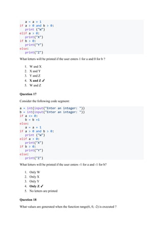 a = a + 1
if a > 0 and b > 0:
print ("W")
elif a > 0:
print("X")
if b > 0:
print("Y")
else:
print("Z")
What letters will be printed if the user enters 1 for a and 0 for b ?
1. W and X
2. X and Y
3. Y and Z
4. X and Z ✓
5. W and Z
Question 17
Consider the following code segment:
a = int(input("Enter an integer: "))
b = int(input("Enter an integer: "))
if a <= 0:
b = b +1
else:
a = a + 1
if a > 0 and b > 0:
print ("W")
elif a > 0:
print("X")
if b > 0:
print("Y")
else:
print("Z")
What letters will be printed if the user enters -1 for a and -1 for b?
1. Only W
2. Only X
3. Only Y
4. Only Z ✓
5. No letters are printed
Question 18
What values are generated when the function range(6, 0, -2) is executed ?
 
