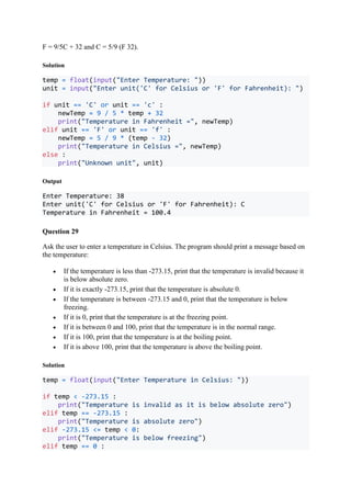 F = 9/5C + 32 and C = 5/9 (F 32).
Solution
temp = float(input("Enter Temperature: "))
unit = input("Enter unit('C' for Celsius or 'F' for Fahrenheit): ")
if unit == 'C' or unit == 'c' :
newTemp = 9 / 5 * temp + 32
print("Temperature in Fahrenheit =", newTemp)
elif unit == 'F' or unit == 'f' :
newTemp = 5 / 9 * (temp - 32)
print("Temperature in Celsius =", newTemp)
else :
print("Unknown unit", unit)
Output
Enter Temperature: 38
Enter unit('C' for Celsius or 'F' for Fahrenheit): C
Temperature in Fahrenheit = 100.4
Question 29
Ask the user to enter a temperature in Celsius. The program should print a message based on
the temperature:
 If the temperature is less than -273.15, print that the temperature is invalid because it
is below absolute zero.
 If it is exactly -273.15, print that the temperature is absolute 0.
 If the temperature is between -273.15 and 0, print that the temperature is below
freezing.
 If it is 0, print that the temperature is at the freezing point.
 If it is between 0 and 100, print that the temperature is in the normal range.
 If it is 100, print that the temperature is at the boiling point.
 If it is above 100, print that the temperature is above the boiling point.
Solution
temp = float(input("Enter Temperature in Celsius: "))
if temp < -273.15 :
print("Temperature is invalid as it is below absolute zero")
elif temp == -273.15 :
print("Temperature is absolute zero")
elif -273.15 <= temp < 0:
print("Temperature is below freezing")
elif temp == 0 :
 